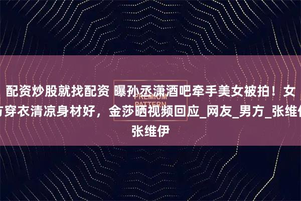 配资炒股就找配资 曝孙丞潇酒吧牵手美女被拍！女方穿衣清凉身材好，金莎晒视频回应_网友_男方_张维伊