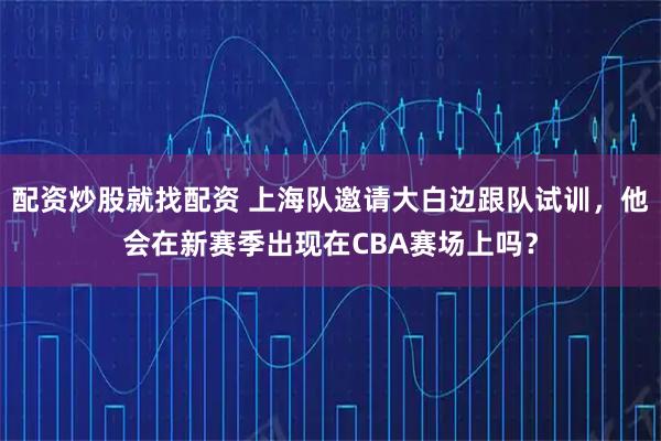 配资炒股就找配资 上海队邀请大白边跟队试训，他会在新赛季出现在CBA赛场上吗？