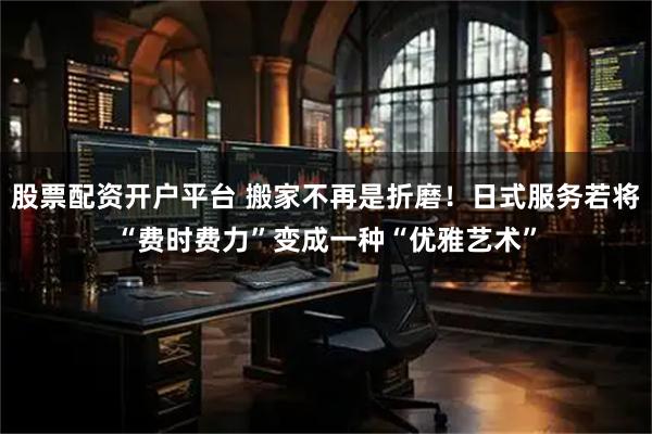 股票配资开户平台 搬家不再是折磨！日式服务若将“费时费力”变成一种“优雅艺术”
