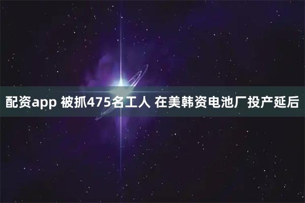 配资app 被抓475名工人 在美韩资电池厂投产延后