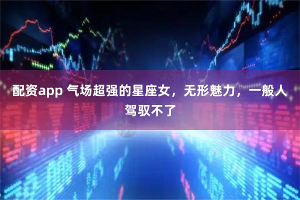 配资app 气场超强的星座女,无形魅力,一般人驾驭不了